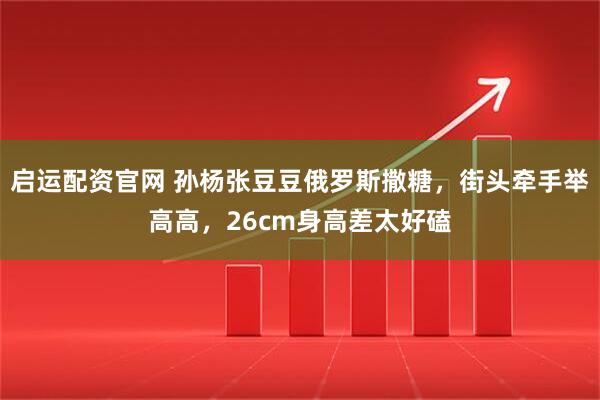 启运配资官网 孙杨张豆豆俄罗斯撒糖，街头牵手举高高，26cm身高差太好磕