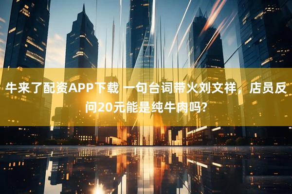 牛来了配资APP下载 一句台词带火刘文祥，店员反问20元能是纯牛肉吗?