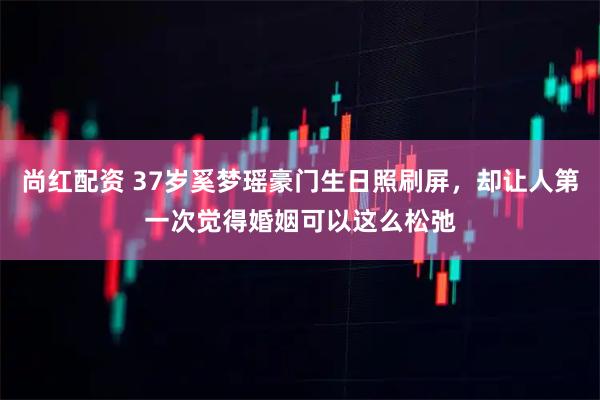 尚红配资 37岁奚梦瑶豪门生日照刷屏，却让人第一次觉得婚姻可以这么松弛