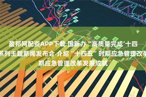 盈邦网配资APP下载 国新办“高质量完成‘十四五’规划”系列主题新闻发布会 介绍“十四五”时期应急管理改革发展成就