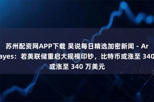 苏州配资网APP下载 吴说每日精选加密新闻 - Arthur Hayes：若美联储重启大规模印钞，比特币或涨至 340 万美元