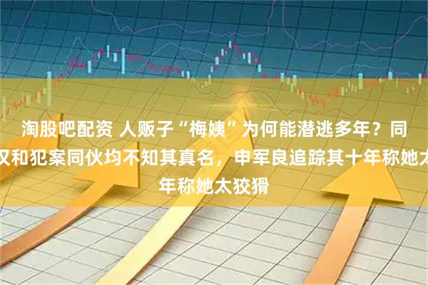 淘股吧配资 人贩子“梅姨”为何能潜逃多年？同居老汉和犯案同伙均不知其真名，申军良追踪其十年称她太狡猾