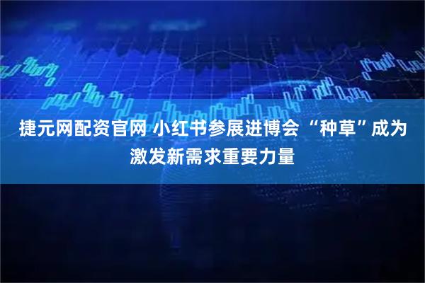 捷元网配资官网 小红书参展进博会 “种草”成为激发新需求重要力量