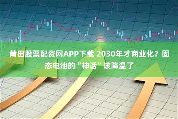 莆田股票配资网APP下载 2030年才商业化？固态电池的“神话”该降温了