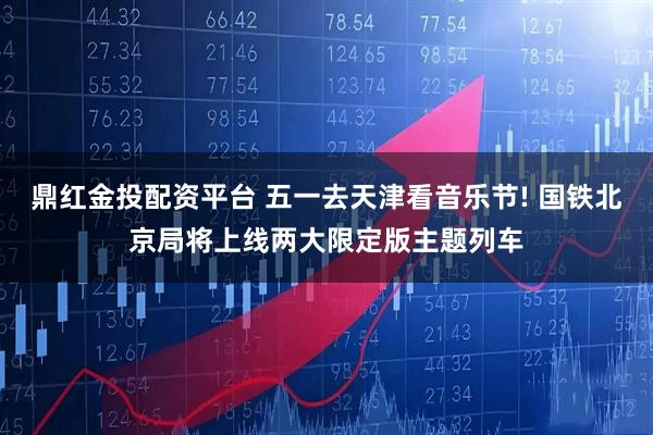 鼎红金投配资平台 五一去天津看音乐节! 国铁北京局将上线两大限定版主题列车