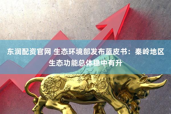 东润配资官网 生态环境部发布蓝皮书:秦岭地区生态功能总体稳中有升
