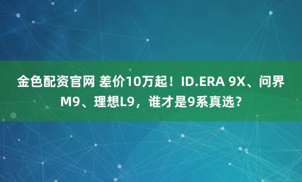 金色配资官网 差价10万起！ID.ERA 9X、问界M9、理想L9，谁才是9系真选？