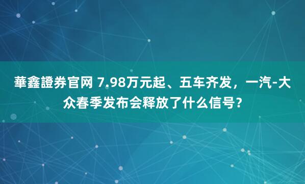 華鑫證券官网 7.98万元起、五车齐发，一汽-大众春季发布会释放了什么信号？