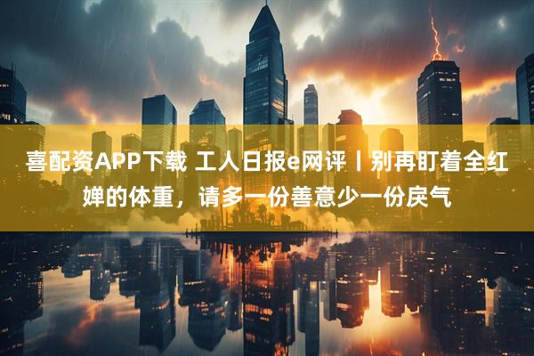 喜配资APP下载 工人日报e网评丨别再盯着全红婵的体重，请多一份善意少一份戾气