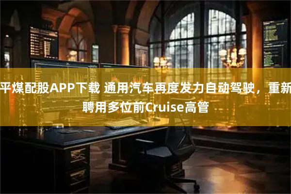 平煤配股APP下载 通用汽车再度发力自动驾驶,重新聘用多位前Cruise高管