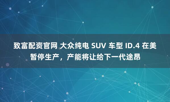 致富配资官网 大众纯电 SUV 车型 ID.4 在美暂停生产,产能将让给下一代途昂