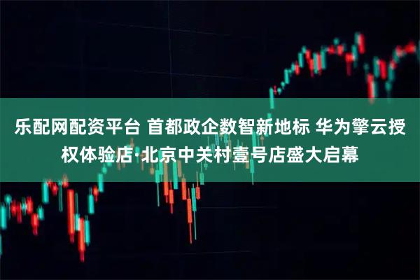 乐配网配资平台 首都政企数智新地标 华为擎云授权体验店·北京中关村壹号店盛大启幕
