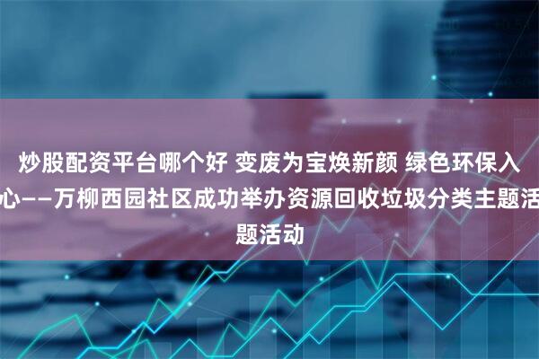炒股配资平台哪个好 变废为宝焕新颜 绿色环保入人心——万柳西园社区成功举办资源回收垃圾分类主题活动