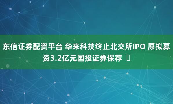 东信证券配资平台 华来科技终止北交所IPO 原拟募资3.2亿元国投证券保荐  ​