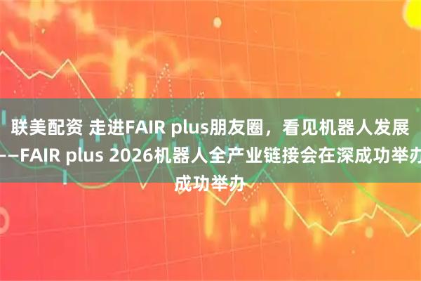 联美配资 走进FAIR plus朋友圈，看见机器人发展——FAIR plus 2026机器人全产业链接会在深成功举办