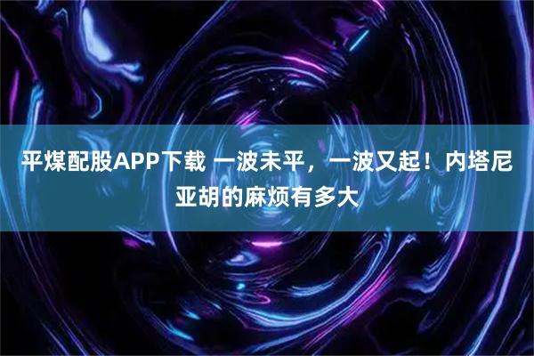 平煤配股APP下载 一波未平，一波又起！内塔尼亚胡的麻烦有多大