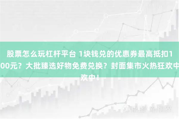 股票怎么玩杠杆平台 1块钱兑的优惠券最高抵扣1000元？大批臻选好物免费兑换？封面集市火热狂欢中！