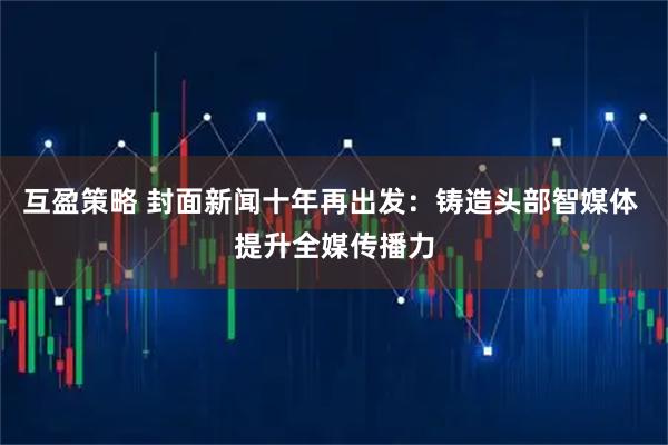 互盈策略 封面新闻十年再出发：铸造头部智媒体 提升全媒传播力