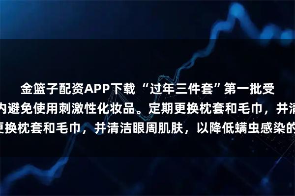 金篮子配资APP下载 “过年三件套”第一批受害者出现了并在短时间内避免使用刺激性化妆品。定期更换枕套和毛巾，并清洁眼周肌肤，以降低螨虫感染的风险。