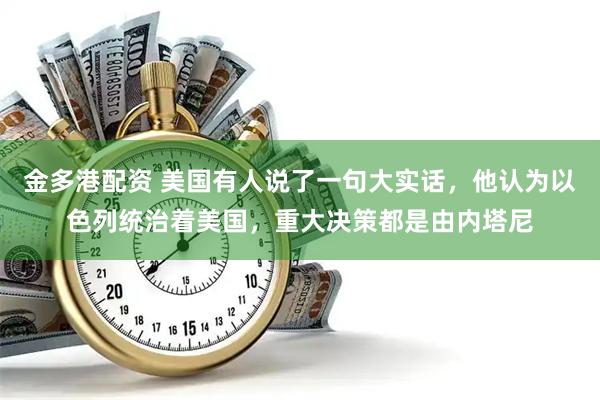 金多港配资 美国有人说了一句大实话,他认为以色列统治着美国,重大决策都是由内塔尼
