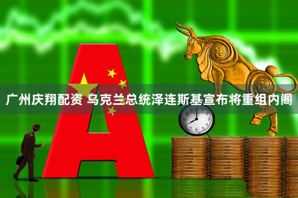 广州庆翔配资 乌克兰总统泽连斯基宣布将重组内阁