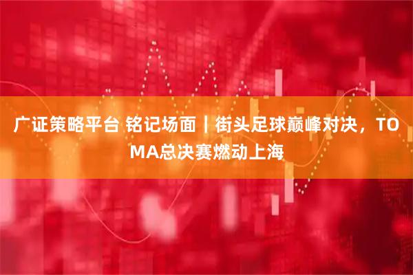 广证策略平台 铭记场面｜街头足球巅峰对决，TOMA总决赛燃动上海